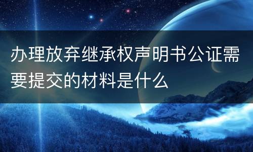 办理放弃继承权声明书公证需要提交的材料是什么