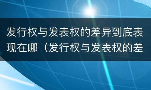 发行权与发表权的差异到底表现在哪（发行权与发表权的差异到底表现在哪些方面）