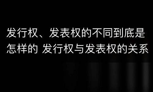 发行权、发表权的不同到底是怎样的 发行权与发表权的关系