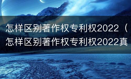 怎样区别著作权专利权2022（怎样区别著作权专利权2022真假）