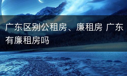 广东区别公租房、廉租房 广东有廉租房吗