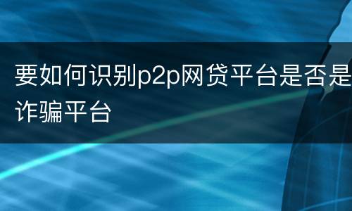 要如何识别p2p网贷平台是否是诈骗平台