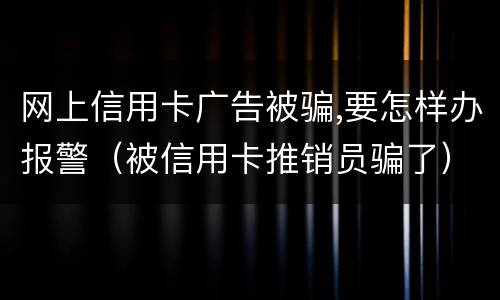 网上信用卡广告被骗,要怎样办报警（被信用卡推销员骗了）