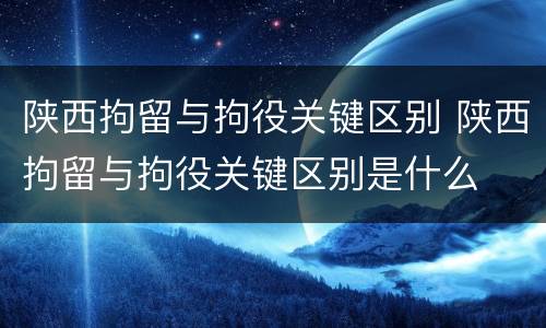 陕西拘留与拘役关键区别 陕西拘留与拘役关键区别是什么