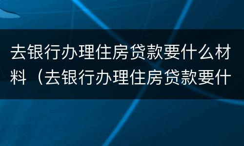 去银行办理住房贷款要什么材料（去银行办理住房贷款要什么材料和手续）