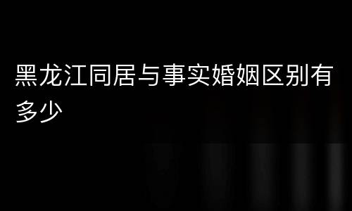 黑龙江同居与事实婚姻区别有多少