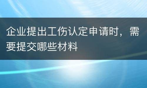 企业提出工伤认定申请时，需要提交哪些材料