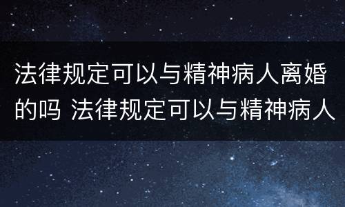 法律规定可以与精神病人离婚的吗 法律规定可以与精神病人离婚的吗为什么