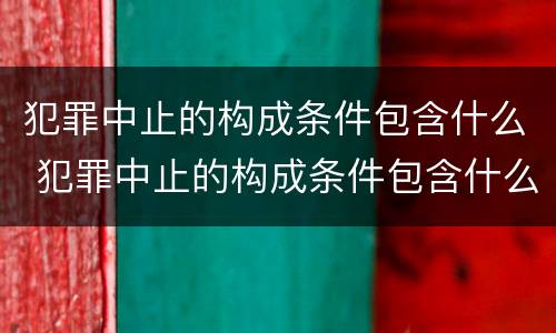 犯罪中止的构成条件包含什么 犯罪中止的构成条件包含什么内容