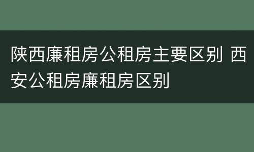 陕西廉租房公租房主要区别 西安公租房廉租房区别