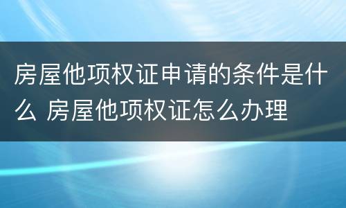 房屋他项权证申请的条件是什么 房屋他项权证怎么办理