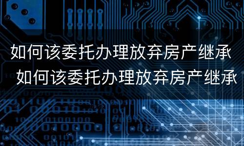 如何该委托办理放弃房产继承 如何该委托办理放弃房产继承登记