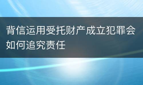 背信运用受托财产成立犯罪会如何追究责任