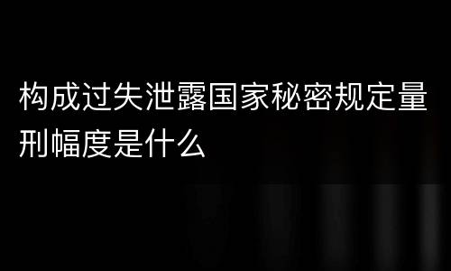 构成过失泄露国家秘密规定量刑幅度是什么