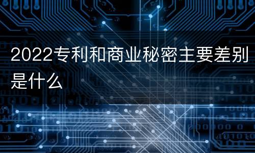 2022专利和商业秘密主要差别是什么