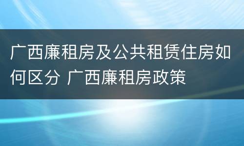 广西廉租房及公共租赁住房如何区分 广西廉租房政策