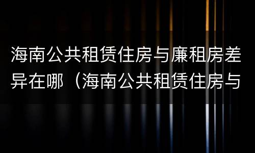 海南公共租赁住房与廉租房差异在哪（海南公共租赁住房与廉租房差异在哪些地方）