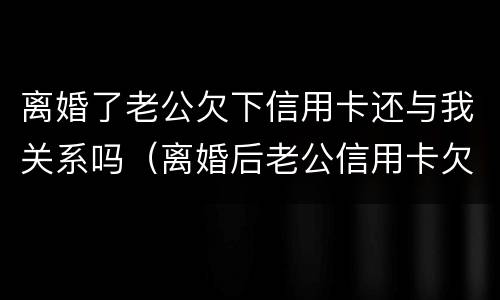 离婚了老公欠下信用卡还与我关系吗（离婚后老公信用卡欠款和我有关系吗）