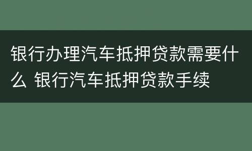 银行办理汽车抵押贷款需要什么 银行汽车抵押贷款手续