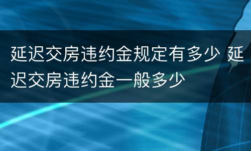 延迟交房违约金规定有多少 延迟交房违约金一般多少