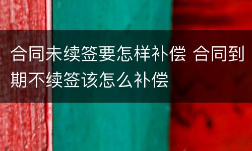 合同未续签要怎样补偿 合同到期不续签该怎么补偿