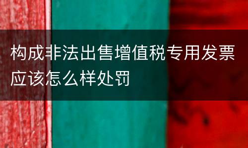 构成非法出售增值税专用发票应该怎么样处罚