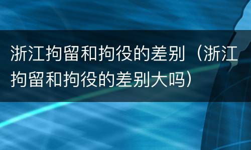 浙江拘留和拘役的差别（浙江拘留和拘役的差别大吗）