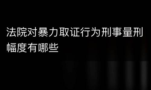 法院对暴力取证行为刑事量刑幅度有哪些