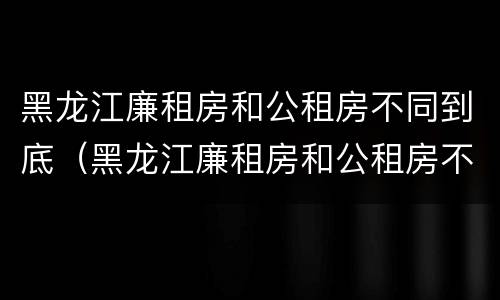 黑龙江廉租房和公租房不同到底（黑龙江廉租房和公租房不同到底怎么办）