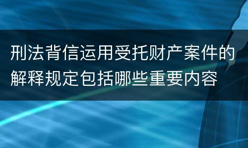 刑法背信运用受托财产案件的解释规定包括哪些重要内容