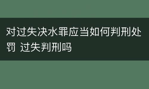 对过失决水罪应当如何判刑处罚 过失判刑吗