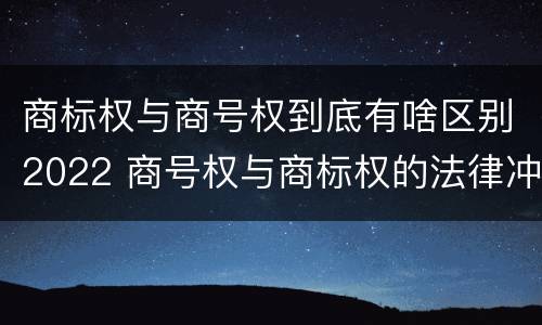 商标权与商号权到底有啥区别2022 商号权与商标权的法律冲突与解决