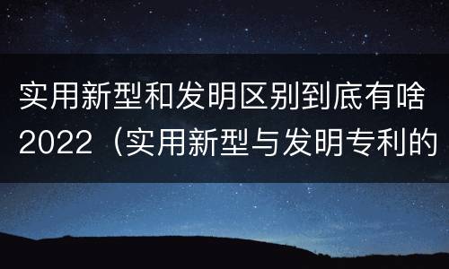 实用新型和发明区别到底有啥2022（实用新型与发明专利的区别有哪些）