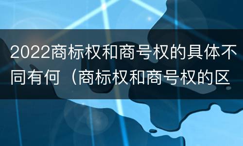 2022商标权和商号权的具体不同有何（商标权和商号权的区别）