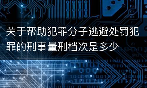 关于帮助犯罪分子逃避处罚犯罪的刑事量刑档次是多少