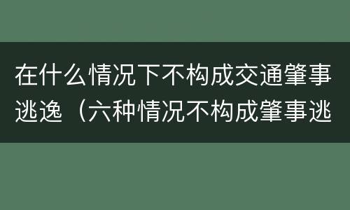 在什么情况下不构成交通肇事逃逸（六种情况不构成肇事逃逸出自）