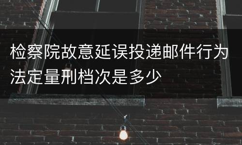 检察院故意延误投递邮件行为法定量刑档次是多少