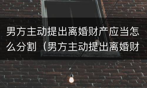 男方主动提出离婚财产应当怎么分割（男方主动提出离婚财产应当怎么分割呢）