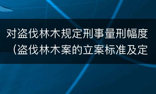 对盗伐林木规定刑事量刑幅度（盗伐林木案的立案标准及定罪与量刑）