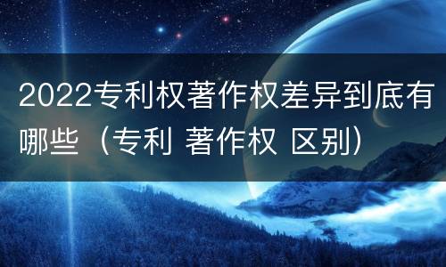 2022专利权著作权差异到底有哪些（专利 著作权 区别）