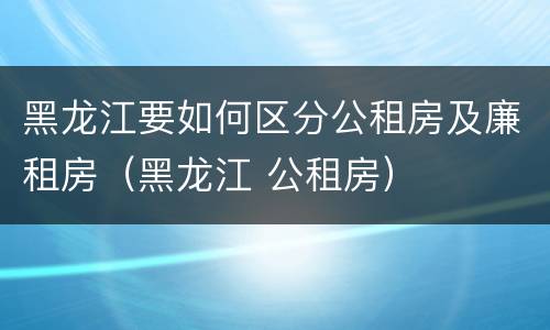 黑龙江要如何区分公租房及廉租房（黑龙江 公租房）