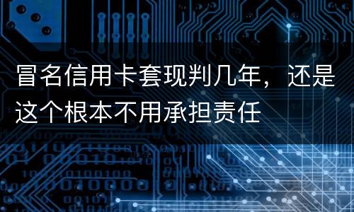 冒名信用卡套现判几年，还是这个根本不用承担责任