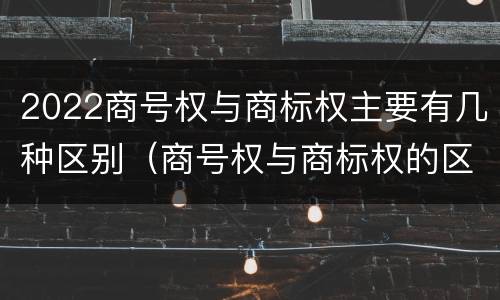 2022商号权与商标权主要有几种区别（商号权与商标权的区别）