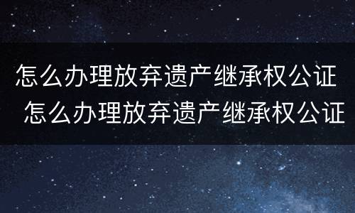 怎么办理放弃遗产继承权公证 怎么办理放弃遗产继承权公证手续