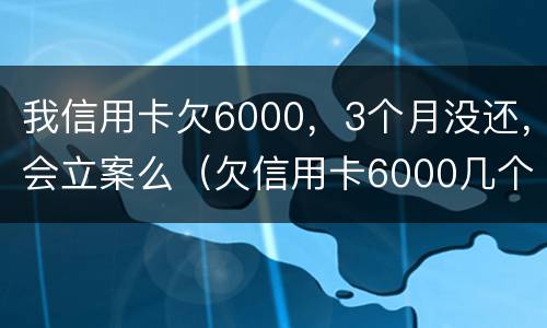 我信用卡欠6000，3个月没还，会立案么（欠信用卡6000几个月没还了会怎么样）