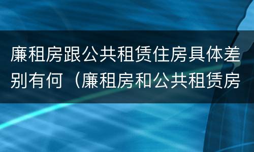 廉租房跟公共租赁住房具体差别有何（廉租房和公共租赁房的区别）