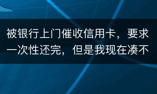 被银行上门催收信用卡，要求一次性还完，但是我现在凑不到那么多，可以慢慢还吗