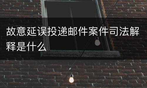 故意延误投递邮件案件司法解释是什么