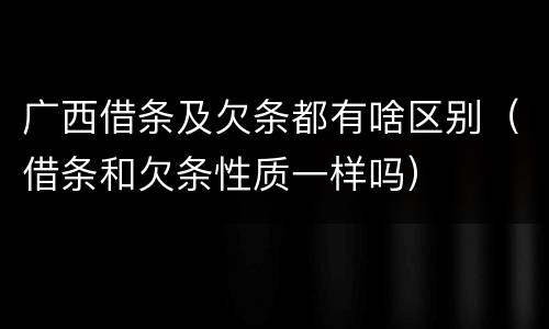 广西借条及欠条都有啥区别（借条和欠条性质一样吗）