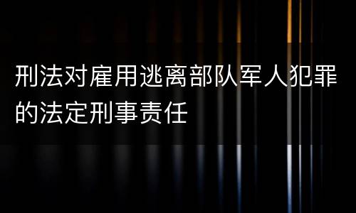 刑法对雇用逃离部队军人犯罪的法定刑事责任